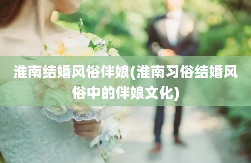 淮南结婚风俗伴娘(淮南习俗结婚风俗中的伴娘文化)