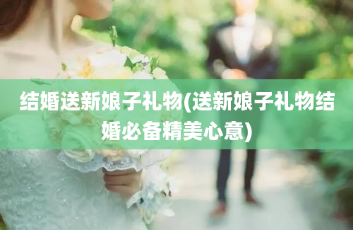 结婚送新娘子礼物(送新娘子礼物结婚必备精美心意)