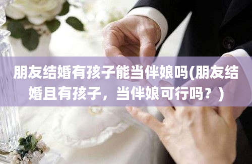 朋友结婚有孩子能当伴娘吗(朋友结婚且有孩子，当伴娘可行吗？)