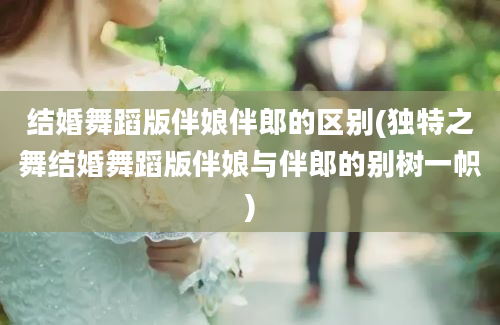 结婚舞蹈版伴娘伴郎的区别(独特之舞结婚舞蹈版伴娘与伴郎的别树一帜)