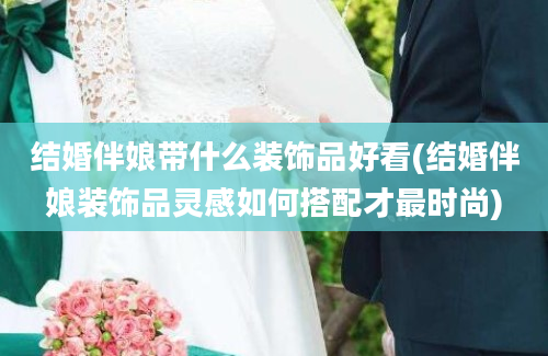 结婚伴娘带什么装饰品好看(结婚伴娘装饰品灵感如何搭配才最时尚)