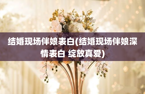 结婚现场伴娘表白(结婚现场伴娘深情表白 绽放真爱)