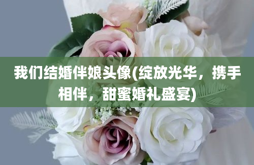 我们结婚伴娘头像(绽放光华，携手相伴，甜蜜婚礼盛宴)