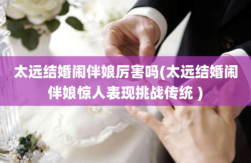 太远结婚闹伴娘厉害吗(太远结婚闹伴娘惊人表现挑战传统 )