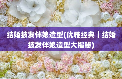 结婚披发伴娘造型(优雅经典｜结婚披发伴娘造型大揭秘)