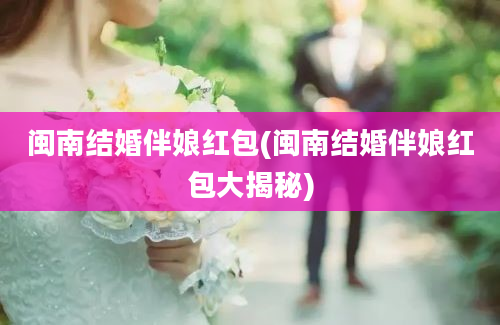 闽南结婚伴娘红包(闽南结婚伴娘红包大揭秘)