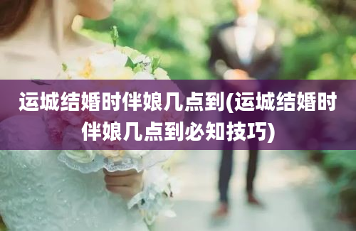 运城结婚时伴娘几点到(运城结婚时伴娘几点到必知技巧)