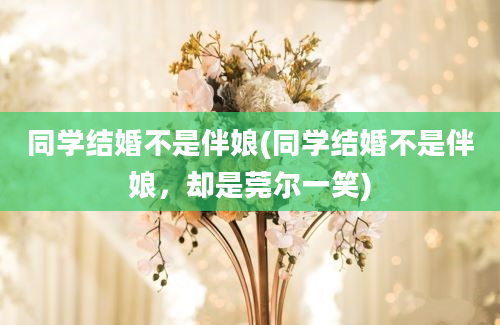 同学结婚不是伴娘(同学结婚不是伴娘，却是莞尔一笑)