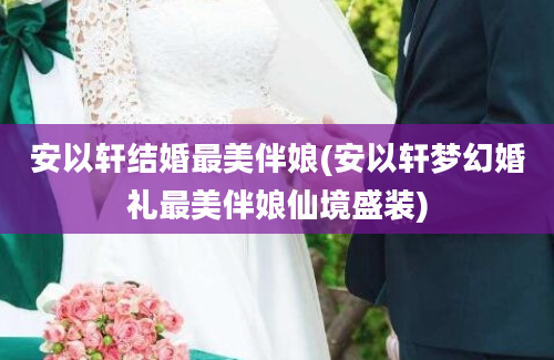 安以轩结婚最美伴娘(安以轩梦幻婚礼最美伴娘仙境盛装)