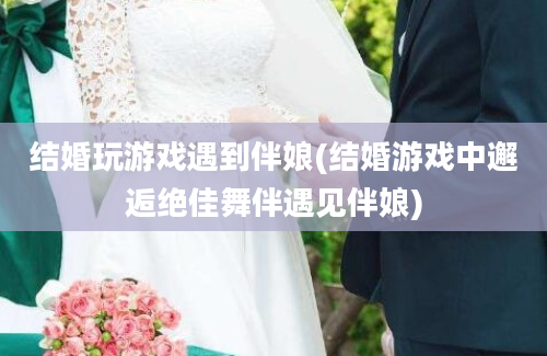 结婚玩游戏遇到伴娘(结婚游戏中邂逅绝佳舞伴遇见伴娘)