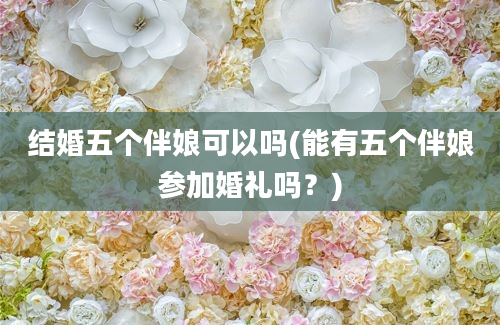 结婚五个伴娘可以吗(能有五个伴娘参加婚礼吗？)