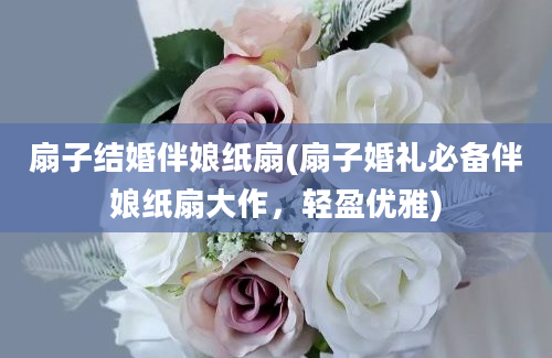 扇子结婚伴娘纸扇(扇子婚礼必备伴娘纸扇大作，轻盈优雅)