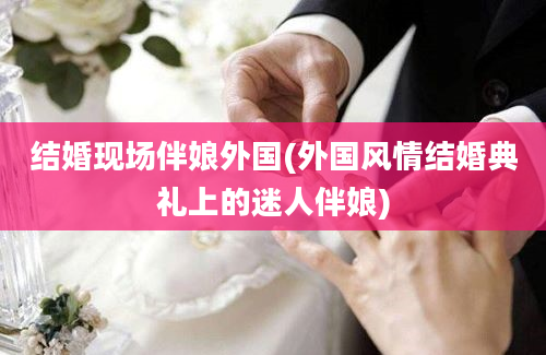 结婚现场伴娘外国(外国风情结婚典礼上的迷人伴娘)