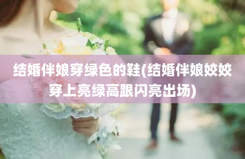 结婚伴娘穿绿色的鞋(结婚伴娘姣姣穿上亮绿高跟闪亮出场)