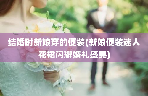 结婚时新娘穿的便装(新娘便装迷人花裙闪耀婚礼盛典)