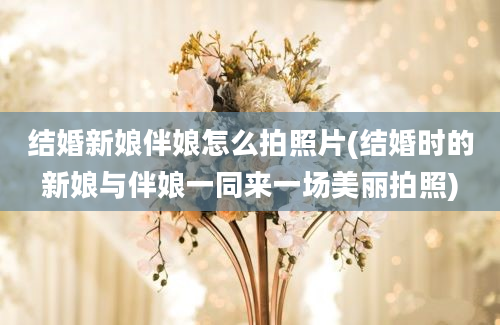 结婚新娘伴娘怎么拍照片(结婚时的新娘与伴娘一同来一场美丽拍照)