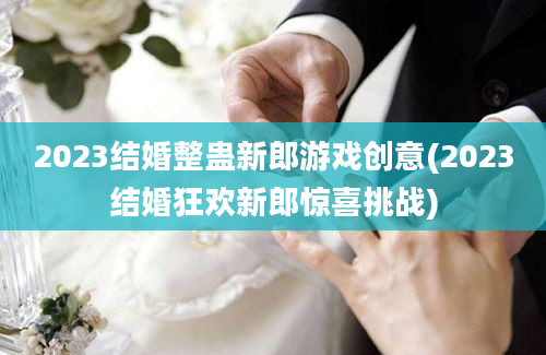 2023结婚整蛊新郎游戏创意(2023结婚狂欢新郎惊喜挑战)