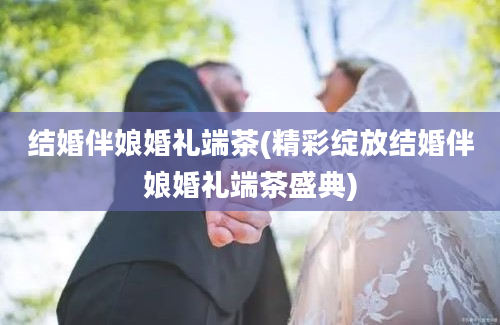 结婚伴娘婚礼端茶(精彩绽放结婚伴娘婚礼端茶盛典)