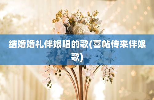 结婚婚礼伴娘唱的歌(喜帖传来伴娘歌)