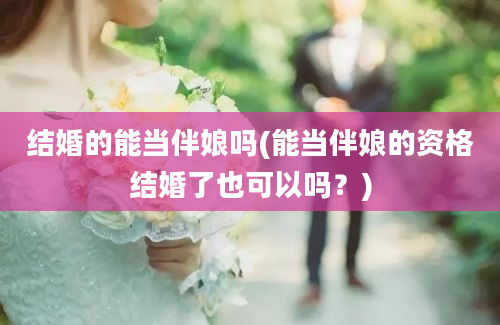 结婚的能当伴娘吗(能当伴娘的资格结婚了也可以吗？)