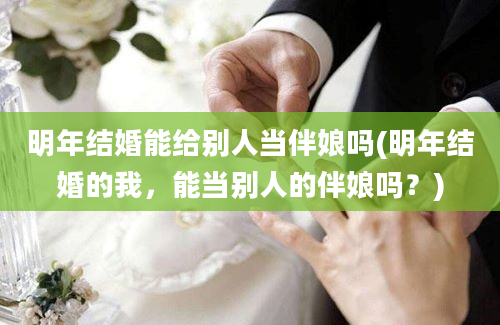 明年结婚能给别人当伴娘吗(明年结婚的我，能当别人的伴娘吗？)