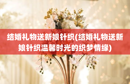 结婚礼物送新娘针织(结婚礼物送新娘针织温馨时光的织梦情缘)