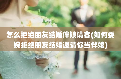 怎么拒绝朋友结婚伴娘请客(如何委婉拒绝朋友结婚邀请你当伴娘)