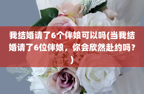 我结婚请了6个伴娘可以吗(当我结婚请了6位伴娘，你会欣然赴约吗？)