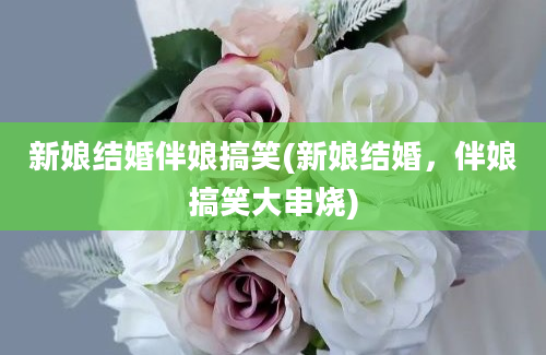 新娘结婚伴娘搞笑(新娘结婚，伴娘搞笑大串烧)