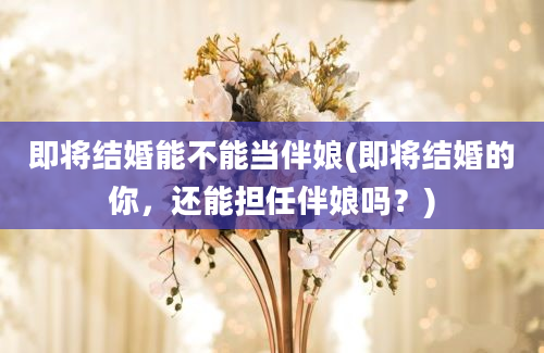 即将结婚能不能当伴娘(即将结婚的你，还能担任伴娘吗？)