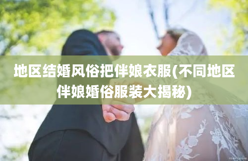 地区结婚风俗把伴娘衣服(不同地区伴娘婚俗服装大揭秘)