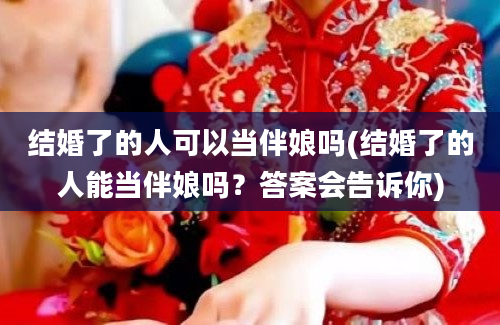 结婚了的人可以当伴娘吗(结婚了的人能当伴娘吗？答案会告诉你)