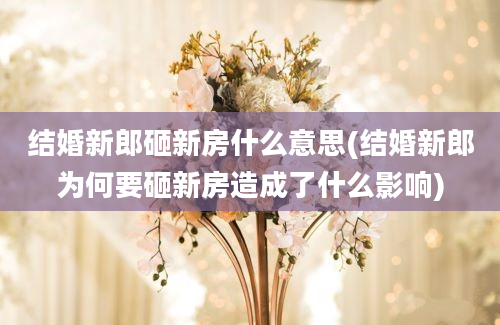 结婚新郎砸新房什么意思(结婚新郎为何要砸新房造成了什么影响)