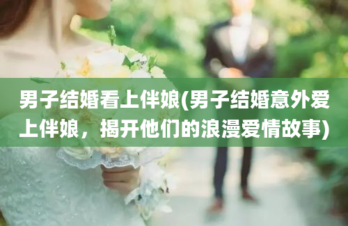 男子结婚看上伴娘(男子结婚意外爱上伴娘，揭开他们的浪漫爱情故事)