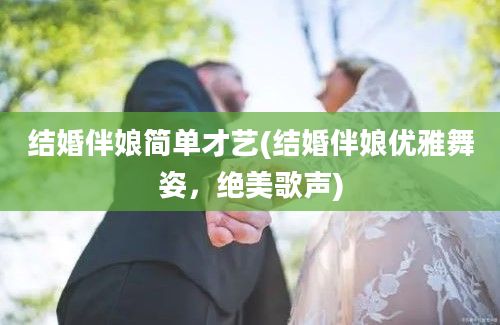 结婚伴娘简单才艺(结婚伴娘优雅舞姿，绝美歌声)