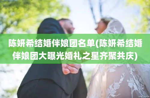 陈妍希结婚伴娘团名单(陈妍希结婚伴娘团大曝光婚礼之星齐聚共庆)