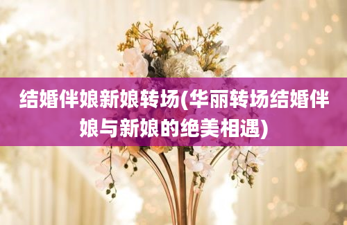 结婚伴娘新娘转场(华丽转场结婚伴娘与新娘的绝美相遇)