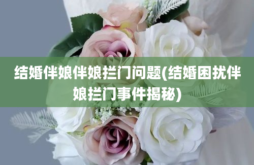 结婚伴娘伴娘拦门问题(结婚困扰伴娘拦门事件揭秘)