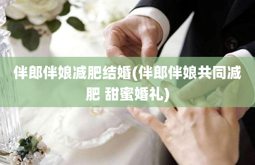 伴郎伴娘减肥结婚(伴郎伴娘共同减肥 甜蜜婚礼)