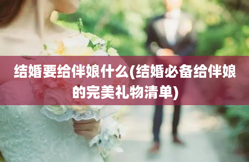 结婚要给伴娘什么(结婚必备给伴娘的完美礼物清单)