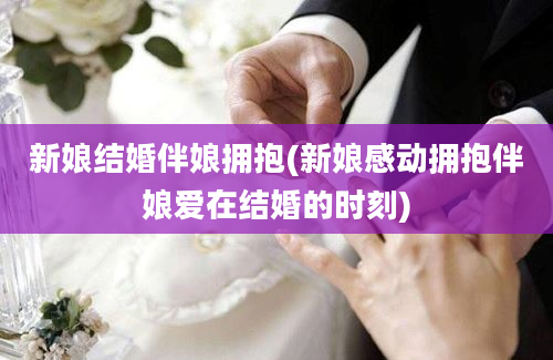 新娘结婚伴娘拥抱(新娘感动拥抱伴娘爱在结婚的时刻)