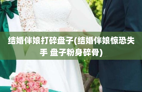 结婚伴娘打碎盘子(结婚伴娘惊恐失手 盘子粉身碎骨)