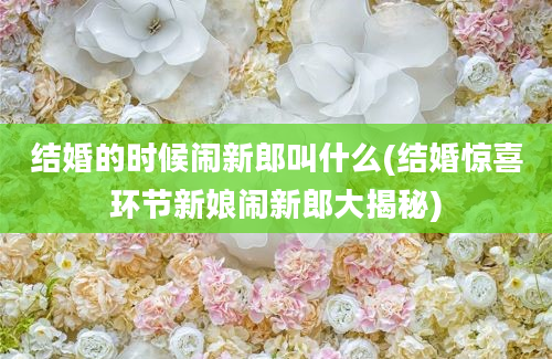 结婚的时候闹新郎叫什么(结婚惊喜环节新娘闹新郎大揭秘)