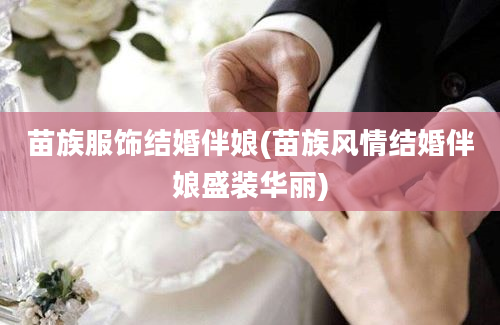 苗族服饰结婚伴娘(苗族风情结婚伴娘盛装华丽)