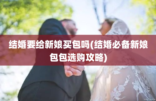 结婚要给新娘买包吗(结婚必备新娘包包选购攻略)