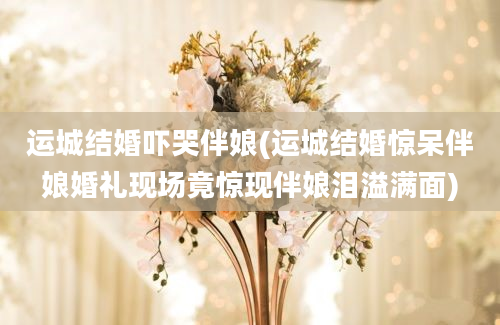 运城结婚吓哭伴娘(运城结婚惊呆伴娘婚礼现场竟惊现伴娘泪溢满面)