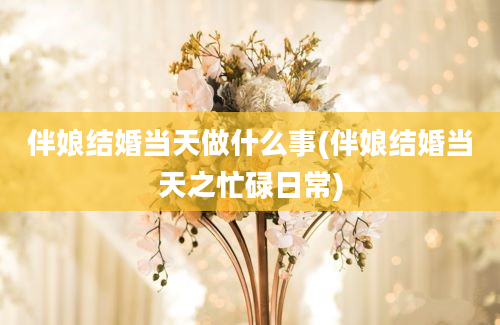 伴娘结婚当天做什么事(伴娘结婚当天之忙碌日常)