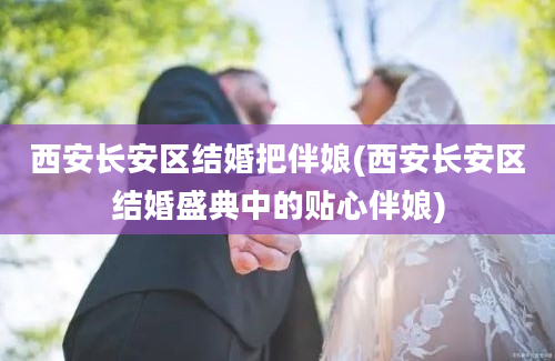 西安长安区结婚把伴娘(西安长安区结婚盛典中的贴心伴娘)