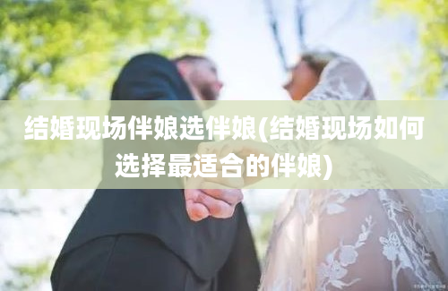 结婚现场伴娘选伴娘(结婚现场如何选择最适合的伴娘)