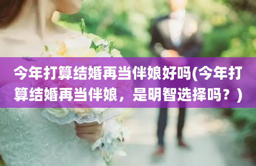 今年打算结婚再当伴娘好吗(今年打算结婚再当伴娘，是明智选择吗？)